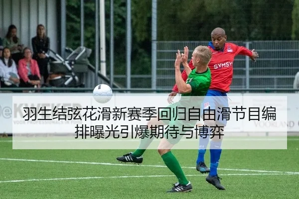 羽生结弦花滑新赛季回归自由滑节目编排曝光引爆期待与博弈