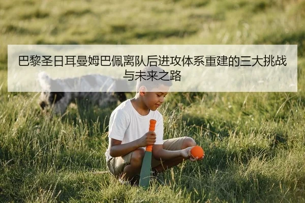 巴黎圣日耳曼姆巴佩离队后进攻体系重建的三大挑战与未来之路